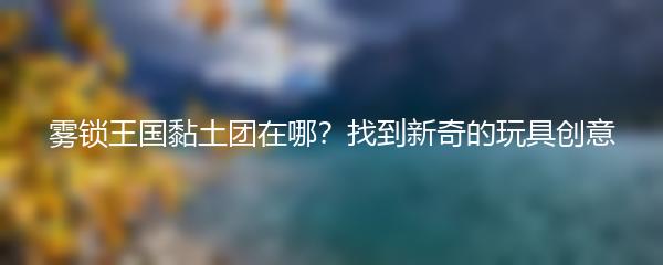 雾锁王国黏土团在哪？找到新奇的玩具创意