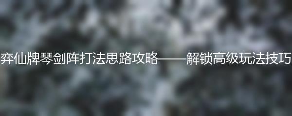 弈仙牌琴剑阵打法思路攻略——解锁高级玩法技巧