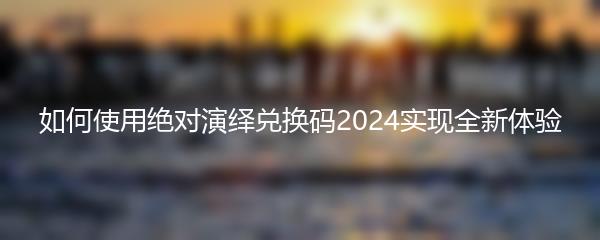 如何使用绝对演绎兑换码2024实现全新体验