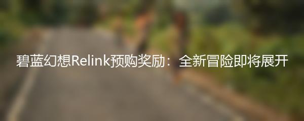 碧蓝幻想Relink预购奖励：全新冒险即将展开