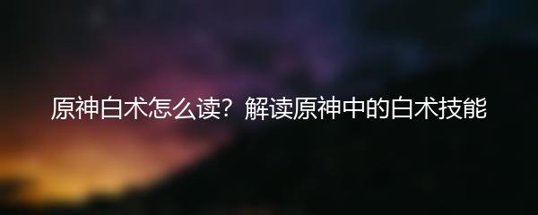 原神白术怎么读？解读原神中的白术技能