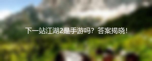 下一站江湖2是手游吗？答案揭晓！