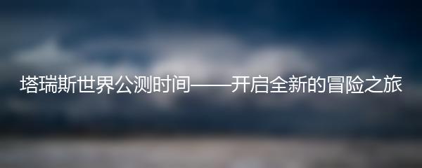 塔瑞斯世界公测时间——开启全新的冒险之旅