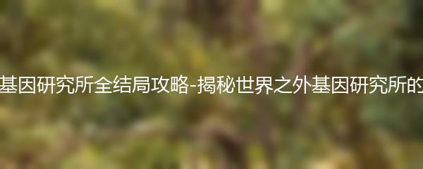 世界之外基因研究所全结局攻略-揭秘世界之外基因研究所的神秘结局