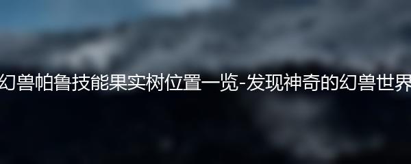 幻兽帕鲁技能果实树位置一览-发现神奇的幻兽世界