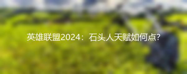 英雄联盟2024：石头人天赋如何点？