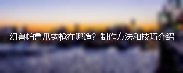 幻兽帕鲁爪钩枪在哪造？制作方法和技巧介绍