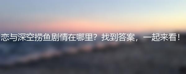  恋与深空捞鱼剧情在哪里？找到答案，一起来看！ 