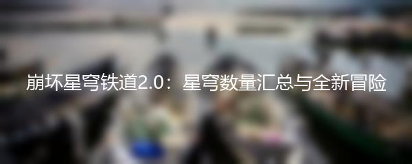 崩坏星穹铁道2.0：星穹数量汇总与全新冒险