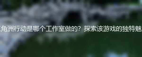 三角洲行动是哪个工作室做的？探索该游戏的独特魅力