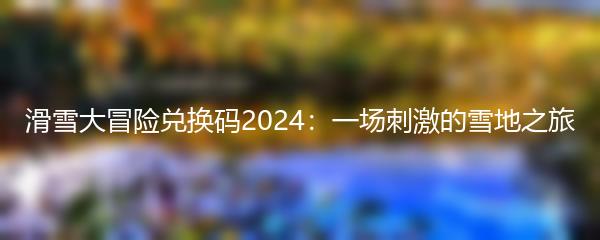 滑雪大冒险兑换码2024：一场刺激的雪地之旅