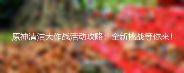 原神清洁大作战活动攻略：全新挑战等你来！