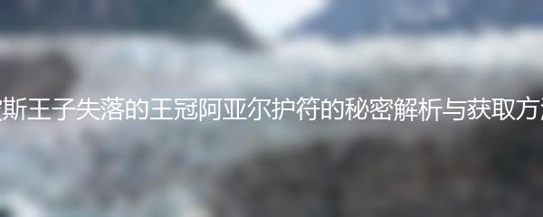 波斯王子失落的王冠阿亚尔护符的秘密解析与获取方法