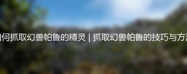 如何抓取幻兽帕鲁的精灵 | 抓取幻兽帕鲁的技巧与方法