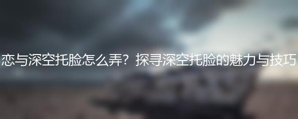 恋与深空托脸怎么弄？探寻深空托脸的魅力与技巧