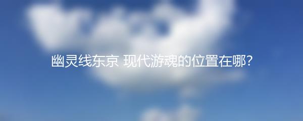 幽灵线东京 现代游魂的位置在哪？