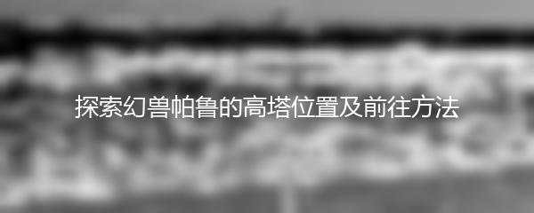 探索幻兽帕鲁的高塔位置及前往方法