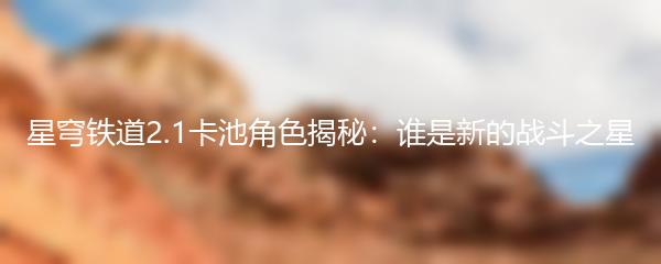 星穹铁道2.1卡池角色揭秘：谁是新的战斗之星