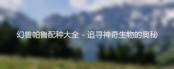 幻兽帕鲁配种大全 - 追寻神奇生物的奥秘