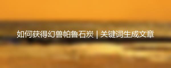 如何获得幻兽帕鲁石炭 | 关键词生成文章