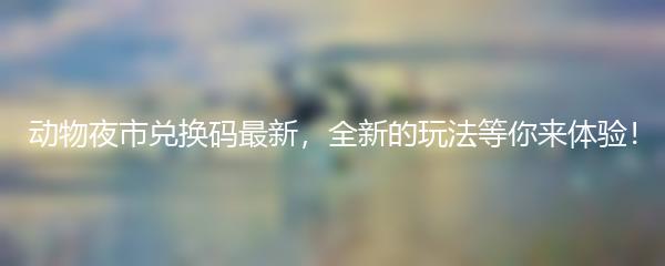 动物夜市兑换码最新，全新的玩法等你来体验！