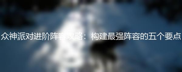 众神派对进阶阵容攻略：构建最强阵容的五个要点
