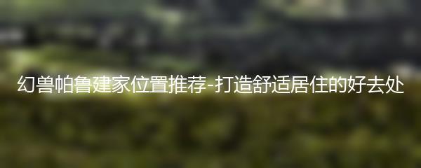 幻兽帕鲁建家位置推荐-打造舒适居住的好去处