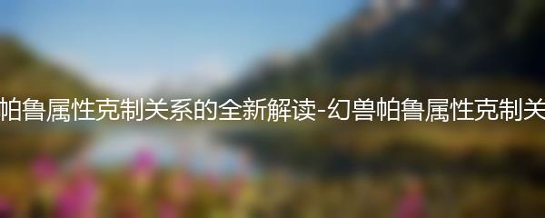 幻兽帕鲁属性克制关系的全新解读-幻兽帕鲁属性克制关系表