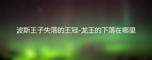 波斯王子失落的王冠-龙王的下落在哪里