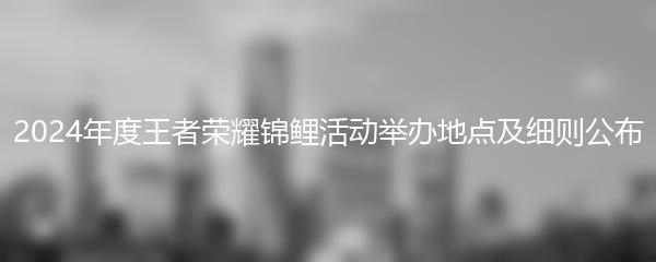 2024年度王者荣耀锦鲤活动举办地点及细则公布