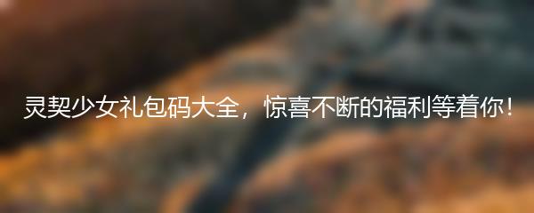 灵契少女礼包码大全，惊喜不断的福利等着你！