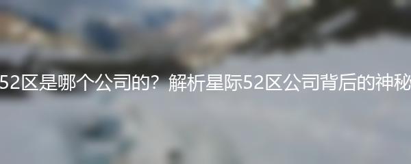 星际52区是哪个公司的？解析星际52区公司背后的神秘力量