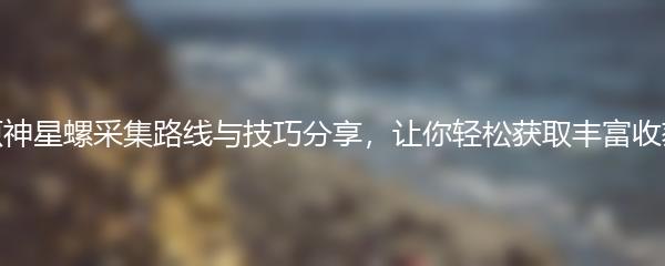 原神星螺采集路线与技巧分享，让你轻松获取丰富收获