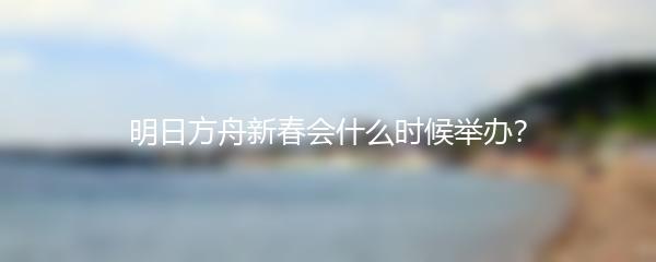 明日方舟新春会什么时候举办？