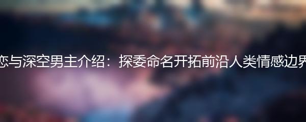 恋与深空男主介绍：探委命名开拓前沿人类情感边界