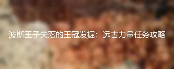 波斯王子失落的王冠发掘：远古力量任务攻略