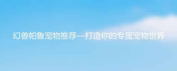 幻兽帕鲁宠物推荐—打造你的专属宠物世界
