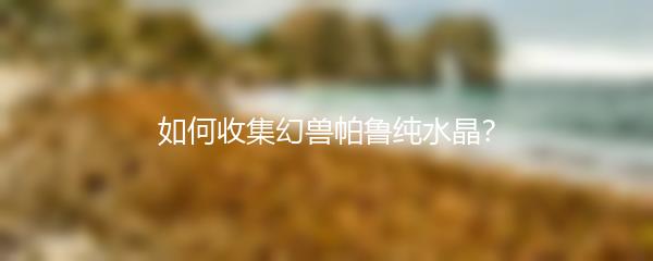 如何收集幻兽帕鲁纯水晶？