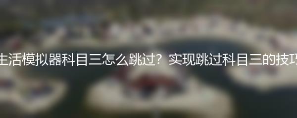 打工生活模拟器科目三怎么跳过？实现跳过科目三的技巧分享