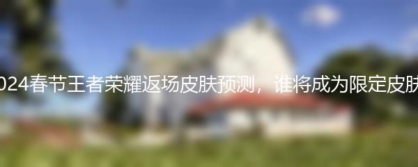 2024春节王者荣耀返场皮肤预测，谁将成为限定皮肤？