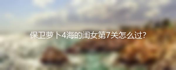 保卫萝卜4海的闺女第7关怎么过？