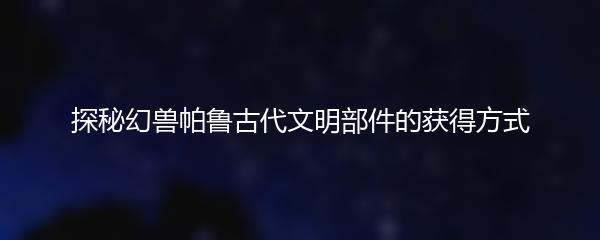 探秘幻兽帕鲁古代文明部件的获得方式