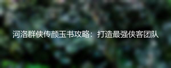 河洛群侠传颜玉书攻略：打造最强侠客团队