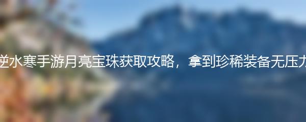 逆水寒手游月亮宝珠获取攻略，拿到珍稀装备无压力