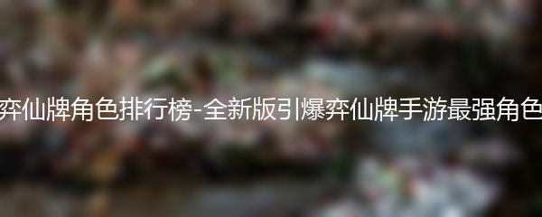 弈仙牌角色排行榜-全新版引爆弈仙牌手游最强角色