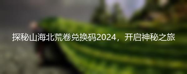 探秘山海北荒卷兑换码2024，开启神秘之旅