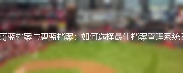 蔚蓝档案与碧蓝档案：如何选择最佳档案管理系统？