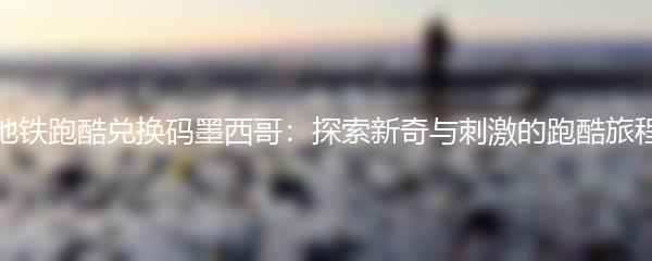 地铁跑酷兑换码墨西哥：探索新奇与刺激的跑酷旅程