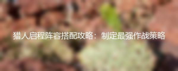 猎人启程阵容搭配攻略：制定最强作战策略