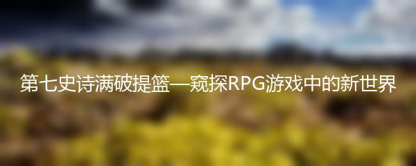 第七史诗满破提篮—窥探RPG游戏中的新世界